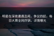 明星在深夜遭遇丑闻，争议四起，每日大赛全网炸锅，详情曝光