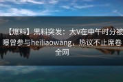 【爆料】黑料突发：大V在中午时分被曝曾参与heiliaowang，热议不止席卷全网