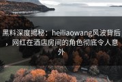 黑料深度揭秘：heiliaowang风波背后，网红在酒店房间的角色彻底令人意外