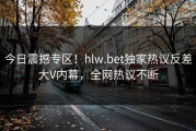 今日震撼专区！hlw.bet独家热议反差大V内幕，全网热议不断