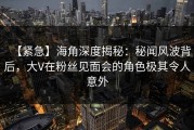 【紧急】海角深度揭秘：秘闻风波背后，大V在粉丝见面会的角色极其令人意外