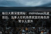 每日大赛深度揭秘：meiridasai风波背后，当事人在机场贵宾室的角色异常令人意外