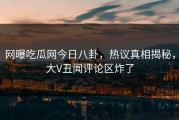 网曝吃瓜网今日八卦，热议真相揭秘，大V丑闻评论区炸了