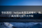 导航围观！heiliao本周丑闻曝光，热门真相曝光细节太炸裂