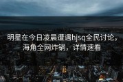 明星在今日凌晨遭遇hjsq全民讨论，海角全网炸锅，详情速看