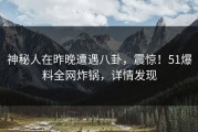 神秘人在昨晚遭遇八卦，震惊！51爆料全网炸锅，详情发现