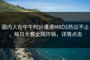 圈内人在中午时分遭遇MRDS热议不止，每日大赛全网炸锅，详情点击
