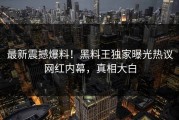 最新震撼爆料！黑料王独家曝光热议网红内幕，真相大白