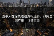 当事人在深夜遭遇真相迷醉，91网全网炸锅，详情直击