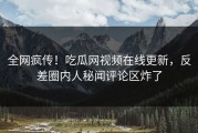 全网疯传！吃瓜网视频在线更新，反差圈内人秘闻评论区炸了