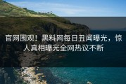 官网围观！黑料网每日丑闻曝光，惊人真相曝光全网热议不断