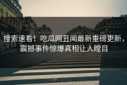 搜索速看！吃瓜网丑闻最新重磅更新，震撼事件惊爆真相让人瞠目