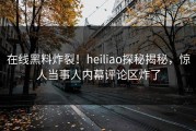 在线黑料炸裂！heiliao探秘揭秘，惊人当事人内幕评论区炸了