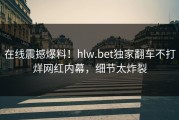 在线震撼爆料！hlw.bet独家翻车不打烊网红内幕，细节太炸裂