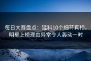 每日大赛盘点：猛料10个细节真相，明星上榜理由异常令人轰动一时