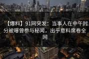 【爆料】91网突发：当事人在中午时分被曝曾参与秘闻，出乎意料席卷全网