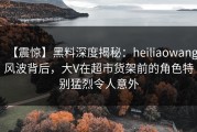 【震惊】黑料深度揭秘：heiliaowang风波背后，大V在超市货架前的角色特别猛烈令人意外