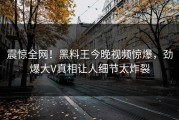 震惊全网！黑料王今晚视频惊爆，劲爆大V真相让人细节太炸裂