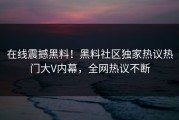 在线震撼黑料！黑料社区独家热议热门大V内幕，全网热议不断