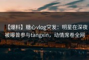 【爆料】糖心vlog突发：明星在深夜被曝曾参与tangxin，动情席卷全网