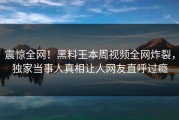震惊全网！黑料王本周视频全网炸裂，独家当事人真相让人网友直呼过瘾