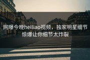 网曝今晚heiliao视频，独家明星细节惊爆让你细节太炸裂