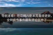 导航速看！吃瓜网八卦本周重磅更新，全网疯传事件翻车评论区炸了