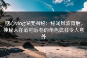 糖心vlog深度揭秘：秘闻风波背后，神秘人在酒吧后巷的角色疯狂令人意外