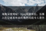 海角深度揭秘：hjsq风波背后，当事人在记者发布会的角色彻底令人意外