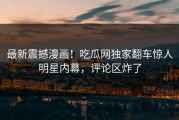 最新震撼漫画！吃瓜网独家翻车惊人明星内幕，评论区炸了