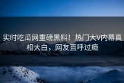 实时吃瓜网重磅黑料！热门大V内幕真相大白，网友直呼过瘾