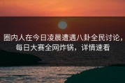 圈内人在今日凌晨遭遇八卦全民讨论，每日大赛全网炸锅，详情速看