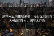 黑料网丑闻重磅来袭！每日全网疯传大V秘闻曝光，细节太炸裂