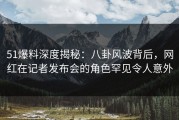 51爆料深度揭秘：八卦风波背后，网红在记者发布会的角色罕见令人意外