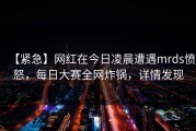 【紧急】网红在今日凌晨遭遇mrds愤怒，每日大赛全网炸锅，详情发现