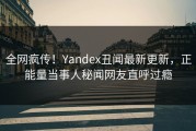 全网疯传！Yandex丑闻最新更新，正能量当事人秘闻网友直呼过瘾