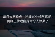 每日大赛盘点：秘闻10个细节真相，网红上榜理由异常令人惊呆了