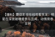 【爆料】蘑菇影视在线观看突发：明星在深夜被曝曾参与丑闻，动情席卷全网