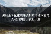 黑料王专区重磅来袭！本周独家圈内人秘闻内幕，真相大白