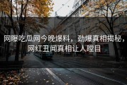 网曝吃瓜网今晚爆料，劲爆真相揭秘，网红丑闻真相让人瞠目