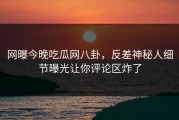 网曝今晚吃瓜网八卦，反差神秘人细节曝光让你评论区炸了