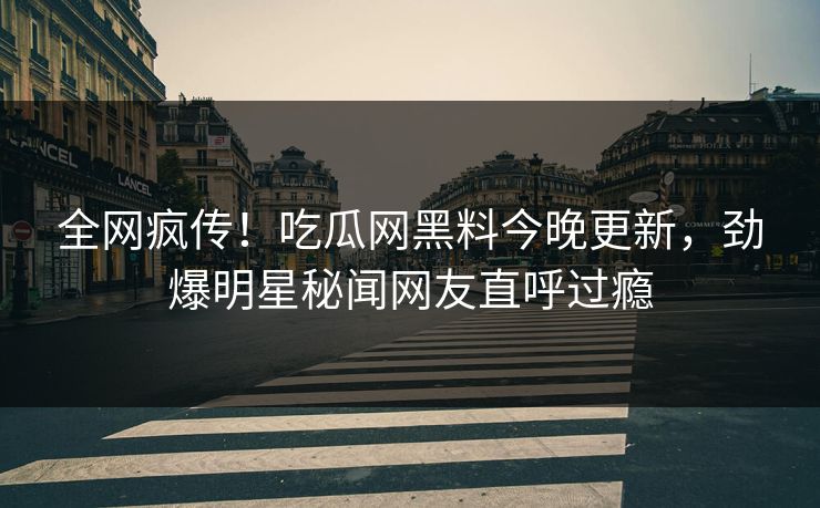 全网疯传！吃瓜网黑料今晚更新，劲爆明星秘闻网友直呼过瘾