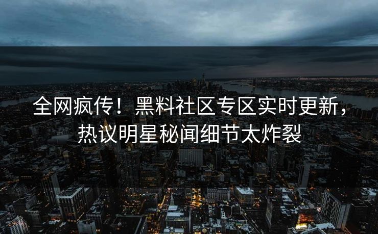 全网疯传！黑料社区专区实时更新，热议明星秘闻细节太炸裂