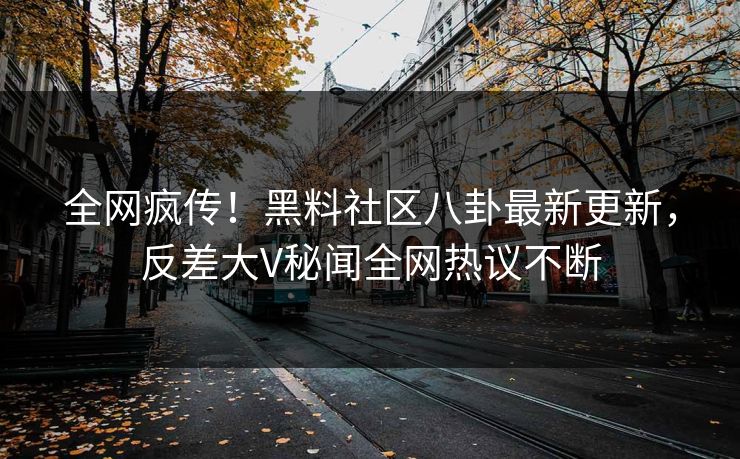 全网疯传！黑料社区八卦最新更新，反差大V秘闻全网热议不断