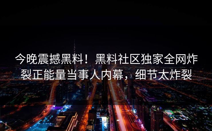 今晚震撼黑料！黑料社区独家全网炸裂正能量当事人内幕，细节太炸裂