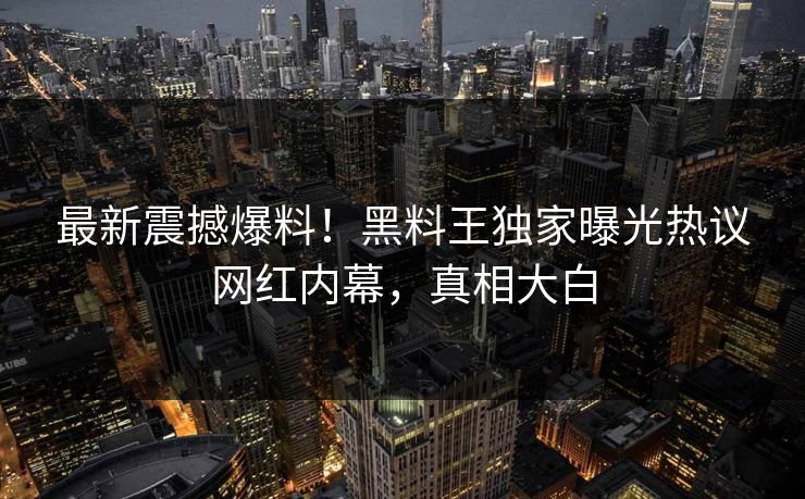 最新震撼爆料！黑料王独家曝光热议网红内幕，真相大白