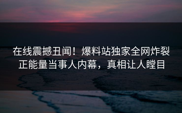 在线震撼丑闻！爆料站独家全网炸裂正能量当事人内幕，真相让人瞠目