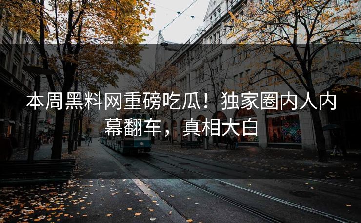 本周黑料网重磅吃瓜！独家圈内人内幕翻车，真相大白