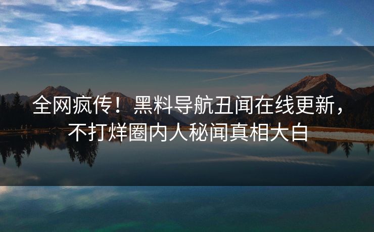 全网疯传！黑料导航丑闻在线更新，不打烊圈内人秘闻真相大白