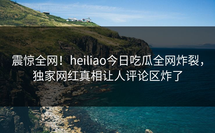 震惊全网！heiliao今日吃瓜全网炸裂，独家网红真相让人评论区炸了